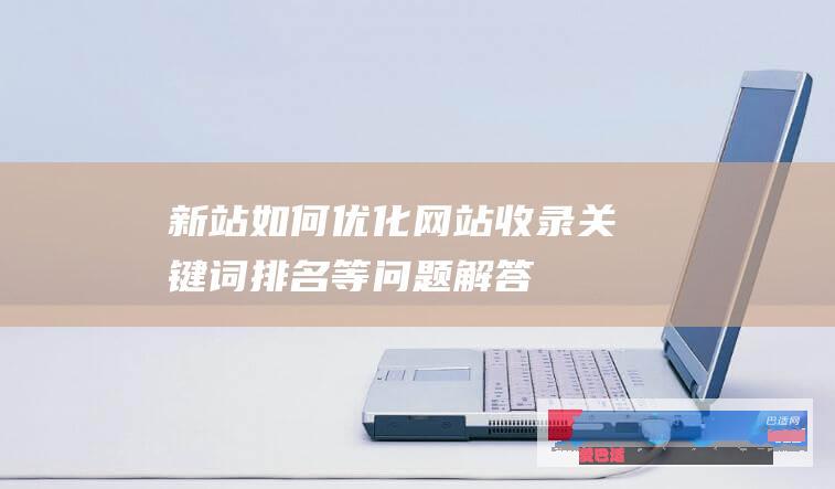 新站如何优化网站收录/关键词排名等问题解答_网站优化_网站运营