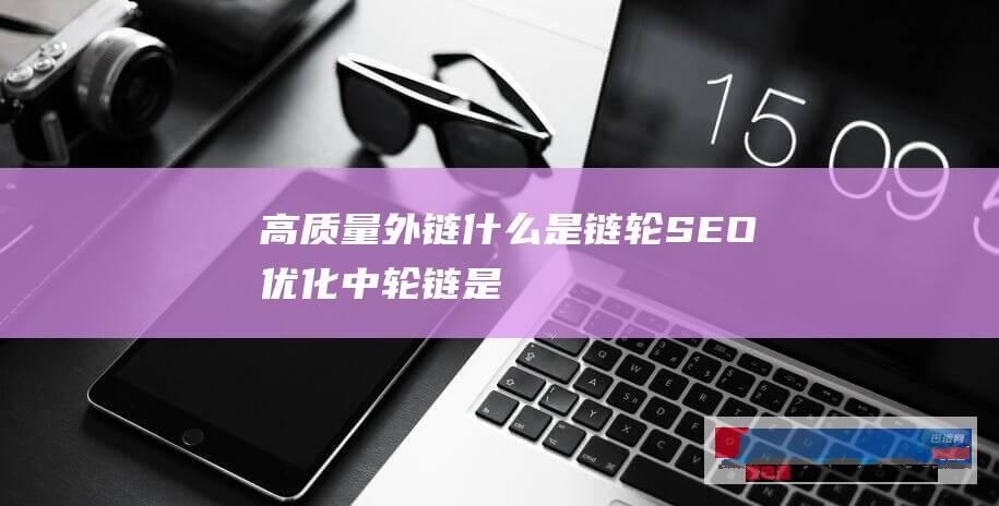 [高质量外链]什么是链轮、SEO优化中轮链是怎么做到的
